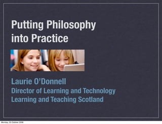 Putting Philosophy
          into Practice


          Laurie O’Donnell
          Director of Learning and Technology
          Learning and Teaching Scotland

Monday, 20 October 2008
 