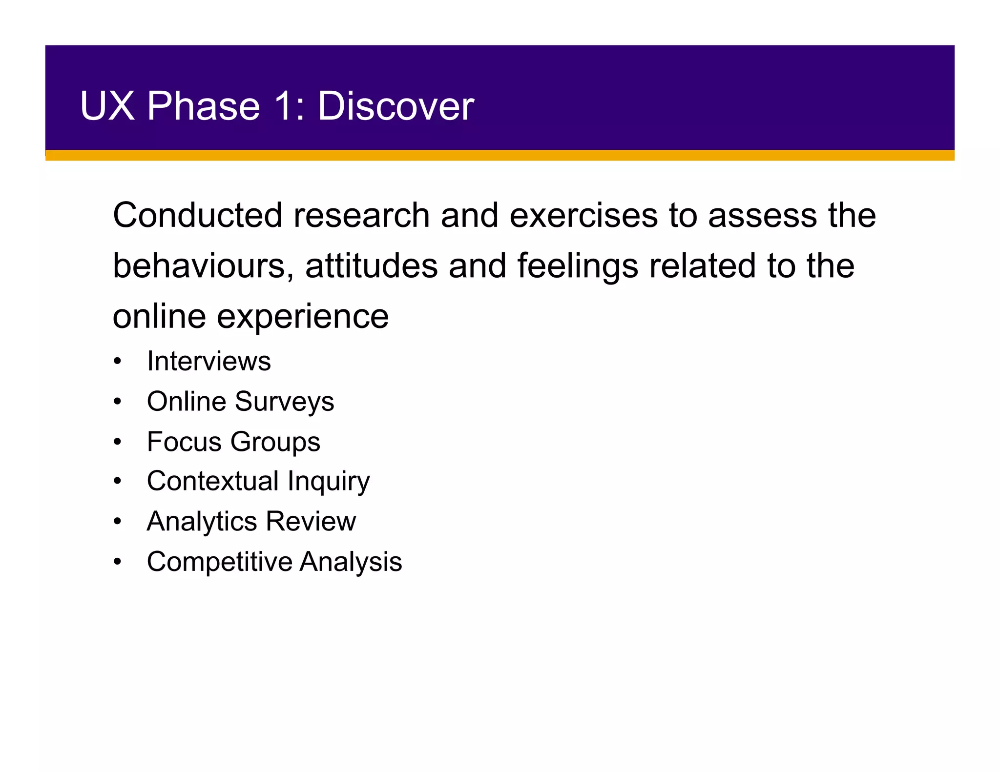 Conducted research and exercises to assess the
behaviours, attitudes and feelings related to the
online experience
•  Interviews
•  Online Surveys
•  Focus Groups
•  Contextual Inquiry
•  Analytics Review
•  Competitive Analysis
UX Phase 1: Discover
 