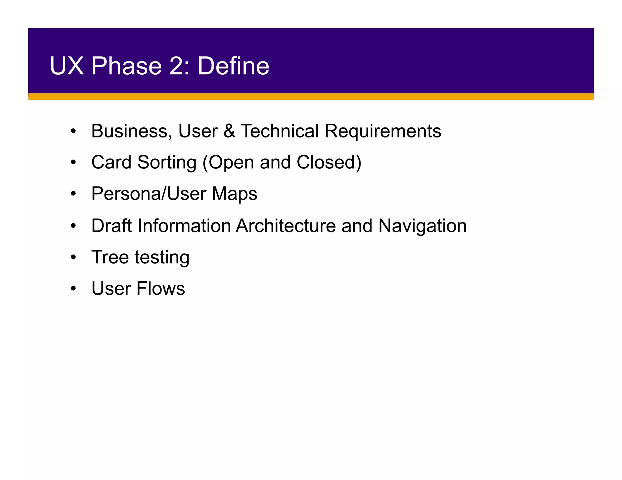 •  Business, User & Technical Requirements
•  Card Sorting (Open and Closed)
•  Persona/User Maps
•  Draft Information Architecture and Navigation
•  Tree testing
•  User Flows
UX Phase 2: Define
 