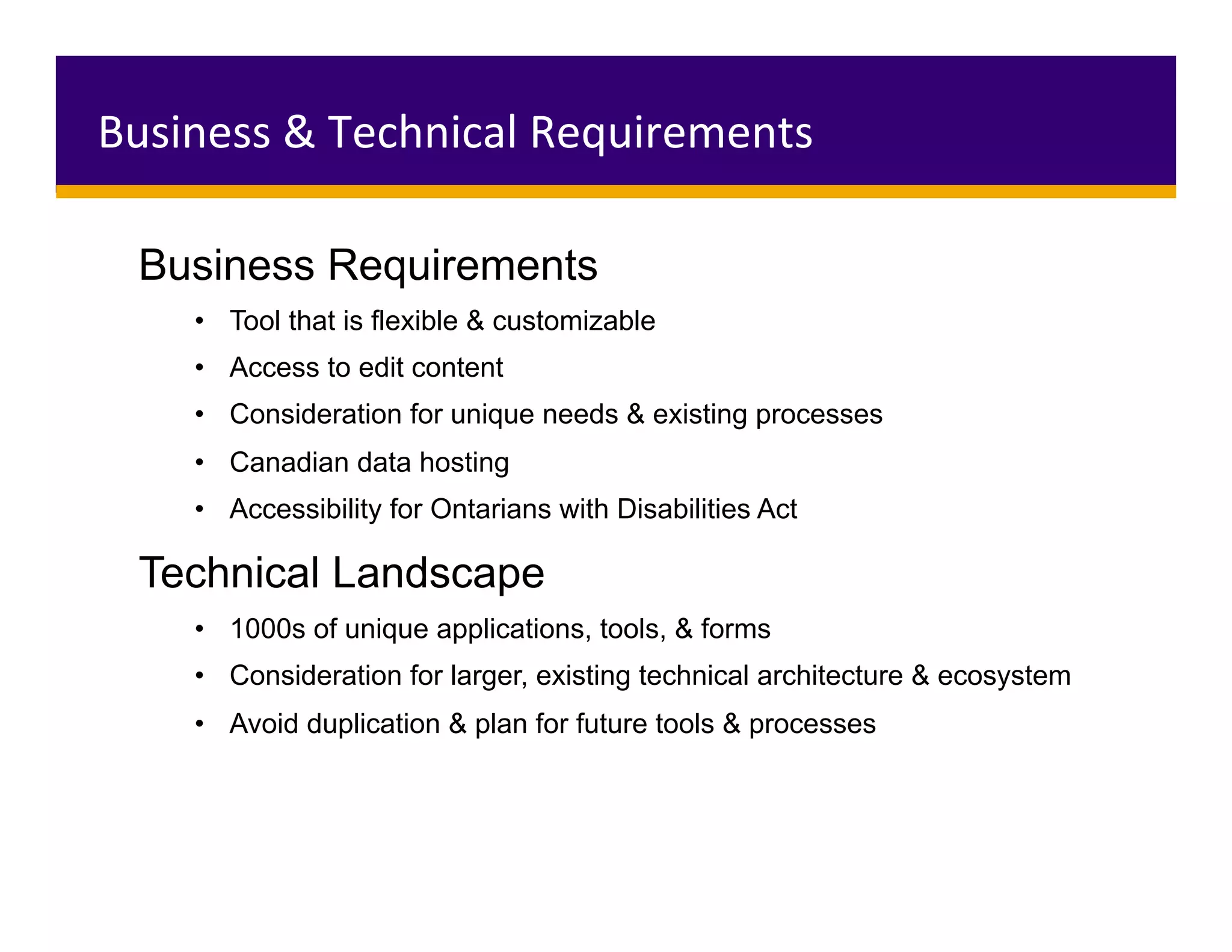 Business Requirements
•  Tool that is flexible & customizable
•  Access to edit content
•  Consideration for unique needs & existing processes
•  Canadian data hosting
•  Accessibility for Ontarians with Disabilities Act
Technical Landscape
•  1000s of unique applications, tools, & forms
•  Consideration for larger, existing technical architecture & ecosystem
•  Avoid duplication & plan for future tools & processes
Business	&	Technical	Requirements	
 