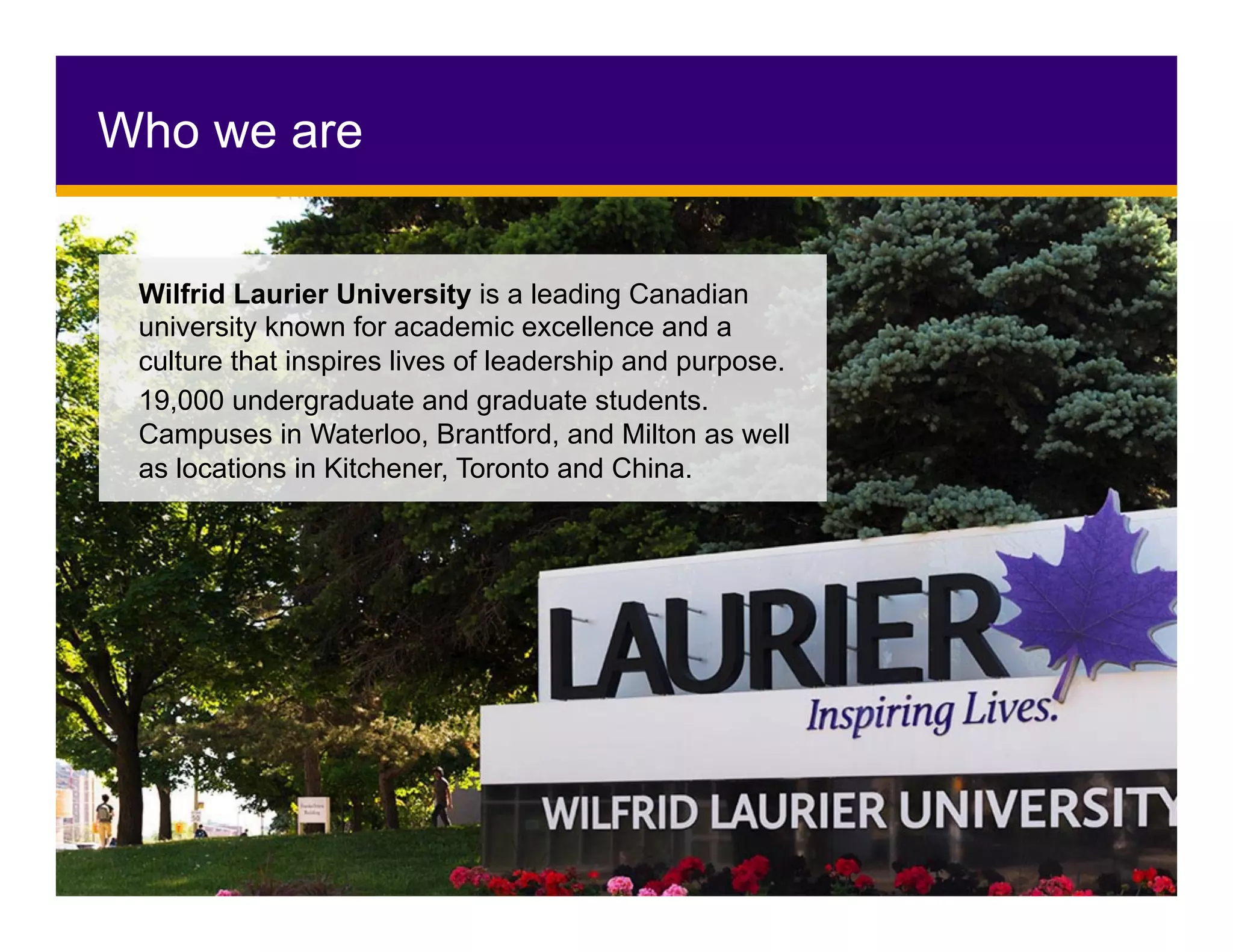 Who we are
Wilfrid Laurier University is a leading Canadian
university known for academic excellence and a
culture that inspires lives of leadership and purpose.
19,000 undergraduate and graduate students.
Campuses in Waterloo, Brantford, and Milton as well
as locations in Kitchener, Toronto and China.
 