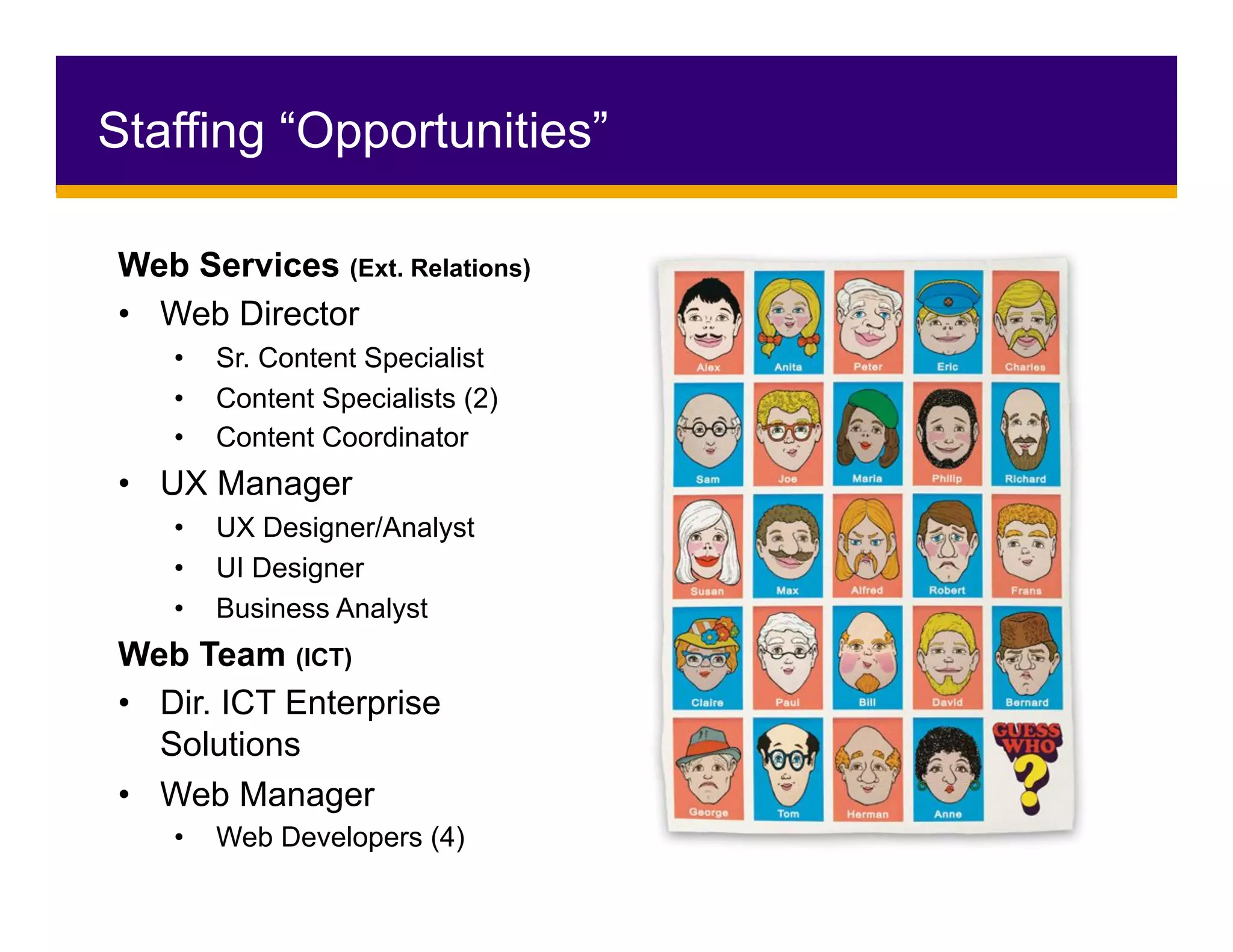 Staffing “Opportunities”
Web Services (Ext. Relations)
•  Web Director
•  Sr. Content Specialist
•  Content Specialists (2)
•  Content Coordinator
•  UX Manager
•  UX Designer/Analyst
•  UI Designer
•  Business Analyst
Web Team (ICT)
•  Dir. ICT Enterprise
Solutions
•  Web Manager
•  Web Developers (4)
 