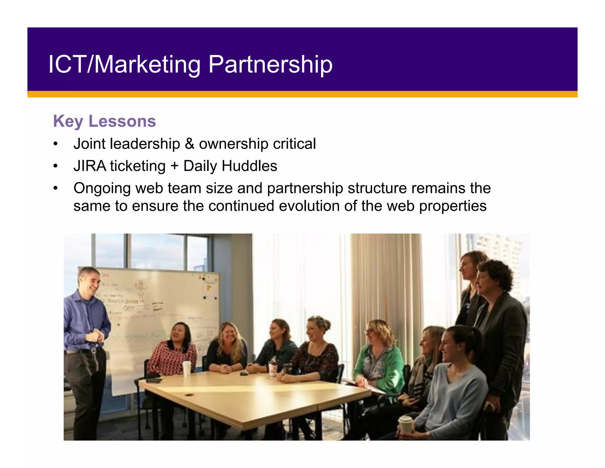 ICT/Marketing Partnership
Key Lessons
•  Joint leadership & ownership critical
•  JIRA ticketing + Daily Huddles
•  Ongoing web team size and partnership structure remains the
same to ensure the continued evolution of the web properties
				
 