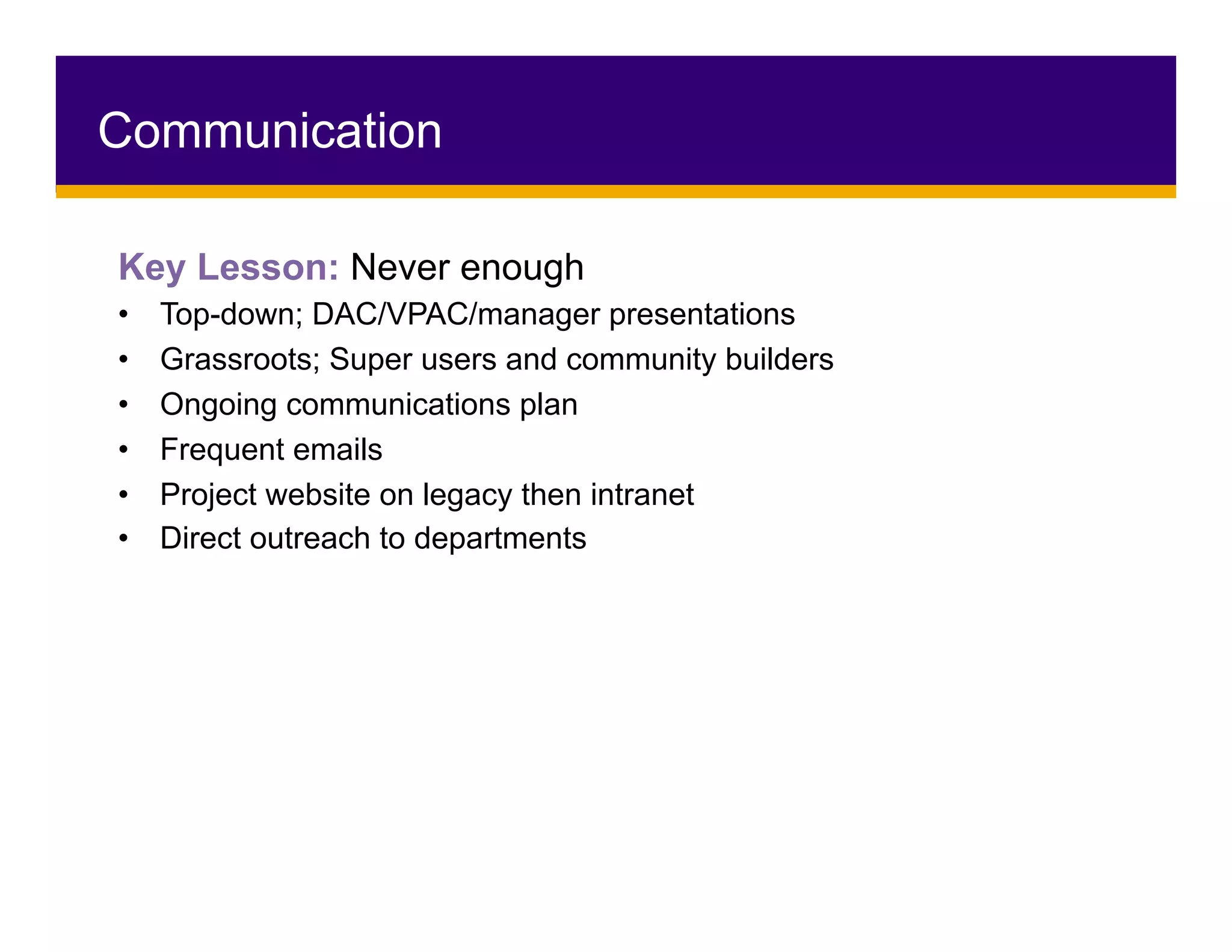 Key Lesson: Never enough
•  Top-down; DAC/VPAC/manager presentations
•  Grassroots; Super users and community builders
•  Ongoing communications plan
•  Frequent emails
•  Project website on legacy then intranet
•  Direct outreach to departments
Communication
 