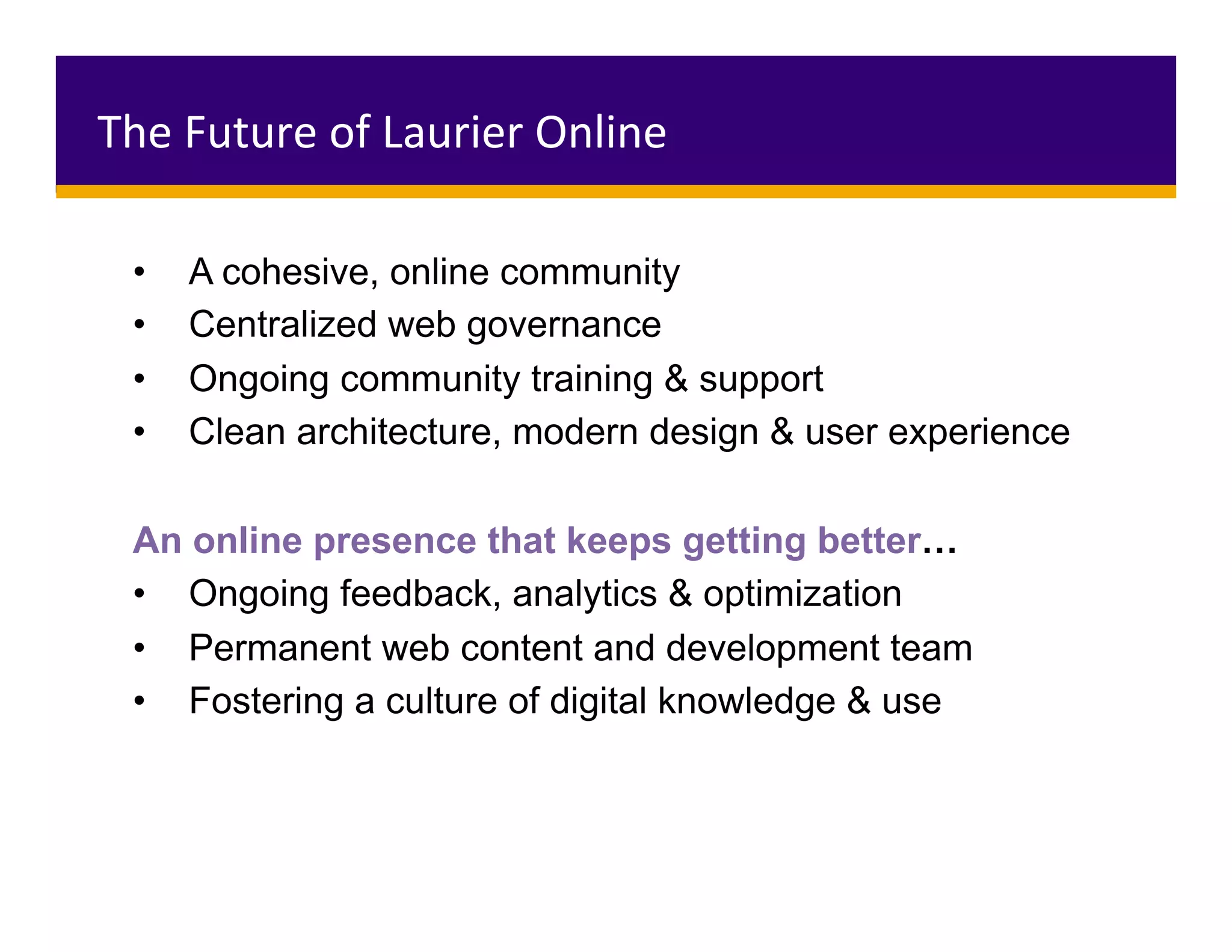 The	Future	of	Laurier	Online	
•  A cohesive, online community
•  Centralized web governance
•  Ongoing community training & support
•  Clean architecture, modern design & user experience
An online presence that keeps getting better…
•  Ongoing feedback, analytics & optimization
•  Permanent web content and development team
•  Fostering a culture of digital knowledge & use
 