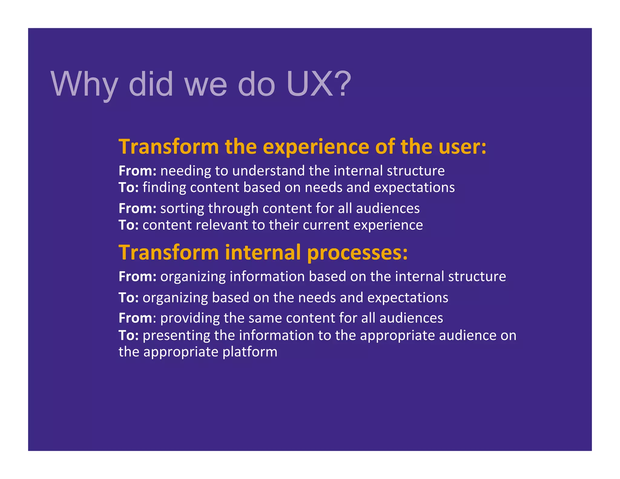 Why did we do UX?
Transform	the	experience	of	the	user:	
From:	needing	to	understand	the	internal	structure	
To:	finding	content	based	on	needs	and	expectations	
From:	sorting	through	content	for	all	audiences		
To:	content	relevant	to	their	current	experience	
Transform	internal	processes:	
From:	organizing	information	based	on	the	internal	structure	
To:	organizing	based	on	the	needs	and	expectations	
From:	providing	the	same	content	for	all	audiences	
To:	presenting	the	information	to	the	appropriate	audience	on	
the	appropriate	platform	
 