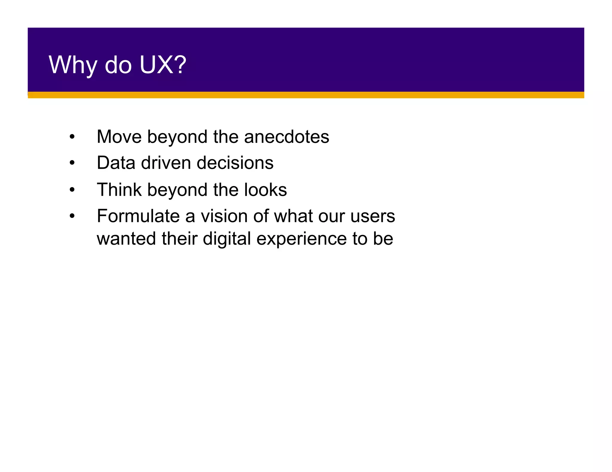 Why do UX?
•  Move beyond the anecdotes
•  Data driven decisions
•  Think beyond the looks
•  Formulate a vision of what our users
wanted their digital experience to be
 