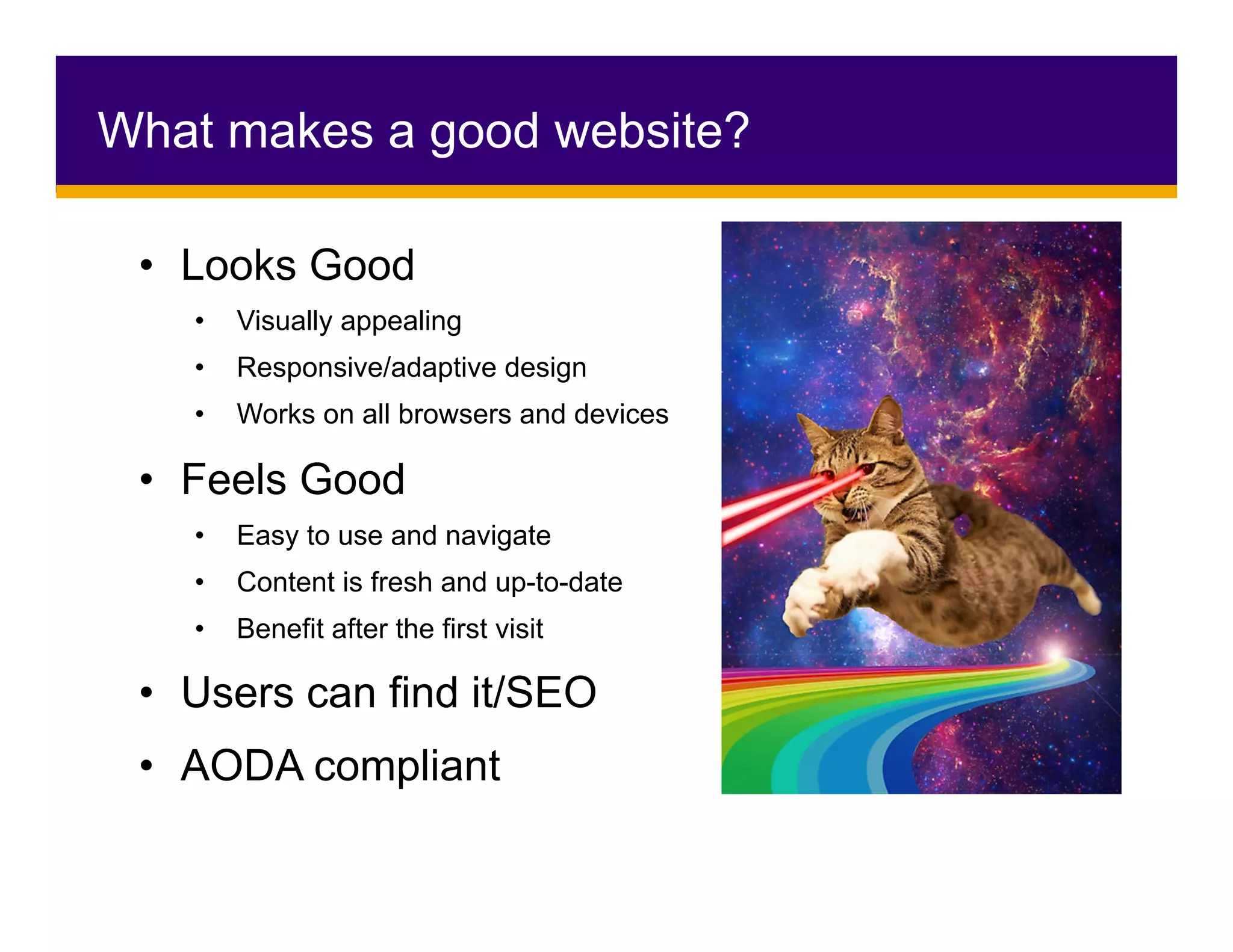 •  Looks Good
•  Visually appealing
•  Responsive/adaptive design
•  Works on all browsers and devices
•  Feels Good
•  Easy to use and navigate
•  Content is fresh and up-to-date
•  Benefit after the first visit
•  Users can find it/SEO
•  AODA compliant
What makes a good website?
 