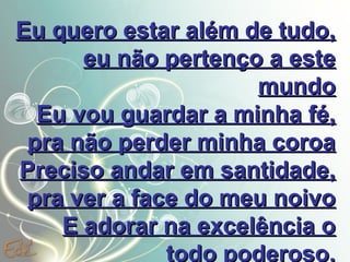 Eu quero estar além de tudo,
eu não pertenço a este
mundo
Eu vou guardar a minha fé,
pra não perder minha coroa
Preciso andar em santidade,
pra ver a face do meu noivo
E adorar na excelência o
todo poderoso.

 