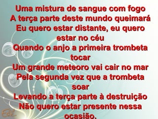 Uma mistura de sangue com fogo
A terça parte deste mundo queimará
Eu quero estar distante, eu quero
estar no céu
Quando o anjo a primeira trombeta
tocar
Um grande meteoro vai cair no mar
Pela segunda vez que a trombeta
soar
Levando a terça parte à destruição
Não quero estar presente nessa
ocasião.

 