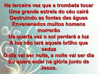 Na terceira vez que a trombeta tocar
Uma grande estrela do céu cairá
Destruindo as fontes das águas
Envenenados muitos homens
morrerão
Na quarta vez o sol perderá a luz
A lua não terá aquele brilho que
seduz
O dia vai ser noite, a noite vai ser dia
Eu quero estar na glória junto de
Jesus.

 