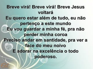 Breve virá! Breve virá! Breve Jesus
voltará
Eu quero estar além de tudo, eu não
pertenço a este mundo
Eu vou guardar a minha fé, pra não
perder minha coroa
Preciso andar em santidade, pra ver a
face do meu noivo
E adorar na excelência o todo
poderoso.

 