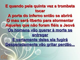 E quando pela quinta vez a trombeta
tocar
A porta do inferno então se abrirá
O mau será liberto para atormentar
Aqueles que não foram fiéis a Jeová
Os homens vão querer à morte se
entregar
E certamente deles ela fugirá
Desperadamente vão gritar perdão...

 
