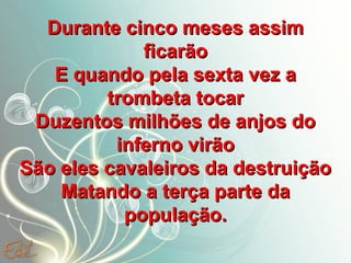 Durante cinco meses assim
ficarão
E quando pela sexta vez a
trombeta tocar
Duzentos milhões de anjos do
inferno virão
São eles cavaleiros da destruição
Matando a terça parte da
população.

 