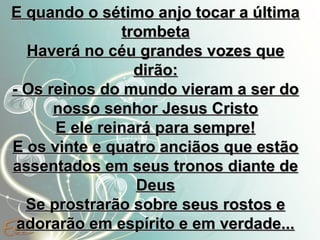 E quando o sétimo anjo tocar a última
trombeta
Haverá no céu grandes vozes que
dirão:
- Os reinos do mundo vieram a ser do
nosso senhor Jesus Cristo
E ele reinará para sempre!
E os vinte e quatro anciãos que estão
assentados em seus tronos diante de
Deus
Se prostrarão sobre seus rostos e
adorarão em espírito e em verdade...

 