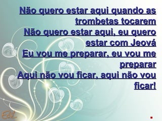 Não quero estar aqui quando as
trombetas tocarem
Não quero estar aqui, eu quero
estar com Jeová
Eu vou me preparar, eu vou me
preparar
Aqui não vou ficar, aqui não vou
ficar!
.

 