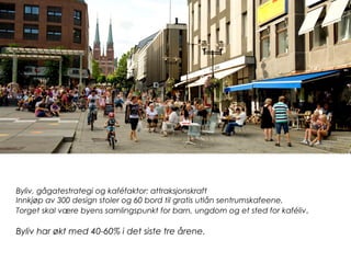 Byliv, gågatestrategi og kaféfaktor: attraksjonskraft
Innkjøp av 300 design stoler og 60 bord til gratis utlån sentrumskafeene.
Torget skal være byens samlingspunkt for barn, ungdom og et sted for kaféliv.
Byliv har økt med 40-60% i det siste tre årene.
 