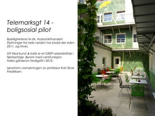 Telemarksgt 14 -
boligsosial pilot
Byleilighetene14 stk. Husbankfinansiert.
Flyktninger fra hele verden har bodd der siden
2011, og trives.
Sitt Ned kunst & kafé er et GREP-arbeidstiltak i
førsteetasje. Byrom med vertsfunksjon.
Felles gårdsrom ferdigstilt i 2010.
Løvetann utsmykningen av professor Kari Skoe
Fredriksen.
 