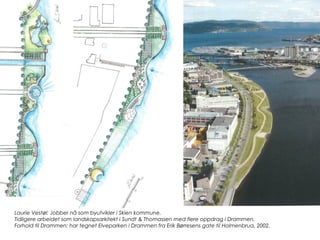 Laurie Vestøl: Jobber nå som byutvikler i Skien kommune.
Tidligere arbeidet som landskapsarkitekt i Sundt & Thomassen med flere oppdrag i Drammen.
Forhold til Drammen: har tegnet Elveparken i Drammen fra Erik Børresens gate til Holmenbrua, 2002.
 