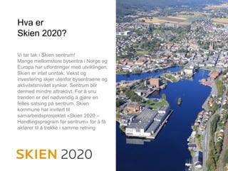 Hva er
Skien 2020?
Vi tar tak i Skien sentrum!
Mange mellomstore bysentra i Norge og
Europa har utfordringer med utviklingen.
Skien er intet unntak. Vekst og
investering skjer utenfor bysentraene og
aktivitetsnivået synker. Sentrum blir
dermed mindre attraktivt. For å snu
trenden er det nødvendig å gjøre en
felles satsing på sentrum. Skien
kommune har invitert til
samarbeidsprosjektet «Skien 2020 –
Handlingsprogram for sentrum» for å få
aktører til å trekke i samme retning
 