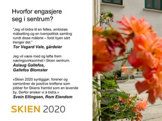 Hvorfor engasjere
seg i sentrum?
”Jeg vil bidra til en felles, ambisiøs
målsetting og en tverrpolitisk samling
rundt disse målene – fordi byen sårt
trenger det.”
Tor Vegard Vale, gårdeier
Jeg vil være med og løfte frem
næringsvirksomhet i Skien sentrum.
Aslaug Gallefos,
Gallefos Blomster
«Skien 2020 synliggjør, forener og
samordner de positive kreftene som
jobber for Skiens framtid som en levende
by. Derfor ønsker vi å bidra.»
Svein Ellingsen, Rom Eiendom
 