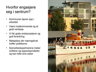 Hvorfor engasjere
seg i sentrum?
• Kommunen åpner opp i
arbeidet
• Være imøtkommende og et
godt vertskap
• Vi får gode ambassadører og
god forankring
• Møteplass der næringslivet
treffer politikerne
• Samarbeidspartnerene møter
ordfører og opposisjonsleder
og kan lufte sine saker
 