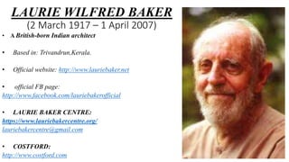 LAURIE WILFRED BAKER
(2 March 1917 – 1 April 2007)
• A British-born Indian architect
• Based in: Trivandrun,Kerala.
• Official website: http://www.lauriebaker.net
• official FB page:
http://www.facebook.com/lauriebakerofficial
• LAURIE BAKER CENTRE:
https://www.lauriebakercentre.org/
lauriebakercentre@gmail.com
• COSTFORD:
http://www.costford.com
 