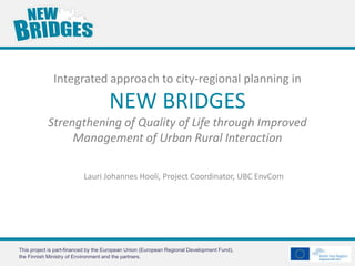 Integrated approach to city-regional planning in
                                     NEW BRIDGES
            Strengthening of Quality of Life through Improved
                 Management of Urban Rural Interaction

                          Lauri Johannes Hooli, Project Coordinator, UBC EnvCom




This project is part-financed by the European Union (European Regional Development Fund),
the Finnish Ministry of Environment and the partners.
 