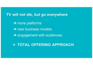 ➔ more platforms
➔ new business models
➔ engagement with audiences
= TOTAL OFFERING APPROACH
TV will not die, but go everywhere
 