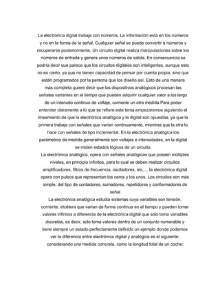 La electrónica digital trabaja con números. La información está en los números
y no en la forma de la señal. Cualquier señal se puede convertir a números y
recuperarse posteriormente. Un circuito digital realiza manipulaciones sobre los
números de entrada y genera unos números de salida. En consecuencia se
podría decir que parece que los circuitos digitales son inteligentes, aunque esto
no es cierto, ya que no tienen capacidad de pensar por cuenta propia, sino que
están programados por la persona que los diseño así. Esto de una manera
más completa quiere decir que los dispositivos analógicos procesan las
señales variantes en el tiempo que pueden adquirir cualquier valor a los largo
de un intervalo continuo de voltaje, corriente un otra medida Para poder
entender claramente a lo que se refiere este tema empezaremos siguiendo el
lineamiento de que la electrónica analógica y la digital son opuestas, ya que la
primera trabaja con señales que varían continuamente, mientras que la otra lo
hace con señales de tipo incremental. En la electrónica analógica los
parámetros de medida generalmente son voltajes e intensidades, en la digital
se miden estados lógicos de un circuito.
La electrónica analógica, opera con señales analógicas que poseen múltiples
niveles, en principio infinitos, para lo cual se deben realizar circuitos
amplificadores, filtros de frecuencia, osciladores, etc.… la electrónica digital
opera con pulsos que representan los ceros y los unos. Los circuitos son más
simple, del tipo de contadores, sumadores, repetidores y conformadores de
señal
La electrónica analógica estudia sistemas cuya variables son tensión,
corriente, etcétera que varían de forma continua en el tiempo y pueden tomar
valores infinitos a diferencia de la electrónica digital que solo toma variables
discretas, es decir, solo toma valores dentro de un conjunto numerable y
tiene siempre un estado perfectamente definido un ejemplo donde podemos
ver la diferencia entre electrónica digital y analógica es el siguiente:
considerando una medida concreta, como la longitud total de un coche:
 