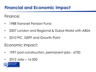 Financial and Economic Impact
Finance:
•   1988 Transnet Pension Fund

•   2007 London and Regional & Dubai World with ABSA

•   2010 PIC, GEPF and Growth Point

Economic Impact:
•   1997 post-construction, permanent jobs - 6730

•   2012 Jobs – 16 000
 