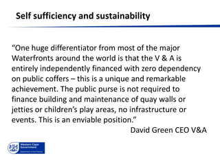 Self sufficiency and sustainability


“One huge differentiator from most of the major
Waterfronts around the world is that the V & A is
entirely independently financed with zero dependency
on public coffers – this is a unique and remarkable
achievement. The public purse is not required to
finance building and maintenance of quay walls or
jetties or children’s play areas, no infrastructure or
events. This is an enviable position.”
                                      David Green CEO V&A
 