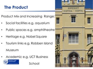 The Product

Product Mix and Increasing Range:

•   Social facilities e.g. aquarium

•   Public spaces e.g. amphitheatre

•   Heritage e.g. Nobel Square

•   Tourism links e.g. Robben Island

    Museum

•   Academic e.g. UCT Business

                    School
 
