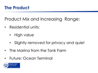 The Product

Product Mix and Increasing Range:
• Residential units:

  • High value

  • Slightly removed for privacy and quiet

• The Marina from the Tank Farm

• Future: Ocean Terminal
 