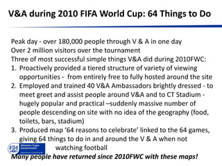 V&A during 2010 FIFA World Cup: 64 Things to Do

Peak day - over 180,000 people through V & A in one day
Over 2 million visitors over the tournament
Three of most successful simple things V&A did during 2010FWC:
1. Proactively provided a tiered structure of variety of viewing
   opportunities - from entirely free to fully hosted around the site
2. Employed and trained 40 V&A Ambassadors brightly dressed - to
   meet greet and assist people around V&A and to CT Stadium -
   hugely popular and practical –suddenly massive number of
   people descending on site with no idea of the geography (food,
   toilets, bars, stadium)
3. Produced map ‘64 reasons to celebrate’ linked to the 64 games,
   giving 64 things to do in and around the V & A when not
                 watching football
Many people have returned since 2010FWC with these maps!
 