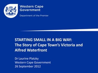 STARTING SMALL IN A BIG WAY:
The Story of Cape Town’s Victoria and
Alfred Waterfront
Dr Laurine Platzky
Western Cape Government
26 September 2012
 
