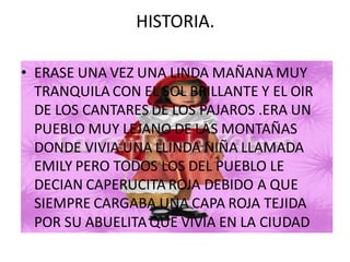 HISTORIA.

• ERASE UNA VEZ UNA LINDA MAÑANA MUY
  TRANQUILA CON EL SOL BRILLANTE Y EL OIR
  DE LOS CANTARES DE LOS PAJAROS .ERA UN
  PUEBLO MUY LEJANO DE LAS MONTAÑAS
  DONDE VIVIA UNA LLINDA NIÑA LLAMADA
  EMILY PERO TODOS LOS DEL PUEBLO LE
  DECIAN CAPERUCITA ROJA DEBIDO A QUE
  SIEMPRE CARGABA UNA CAPA ROJA TEJIDA
  POR SU ABUELITA QUE VIVIA EN LA CIUDAD
 