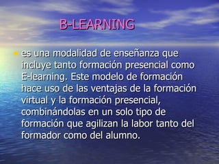 B-LEARNING es una modalidad de enseñanza que incluye tanto formación presencial como E-learning. Este modelo de formación hace uso de las ventajas de la formación virtual y la formación presencial, combinándolas en un solo tipo de formación que agilizan la labor tanto del formador como del alumno.  