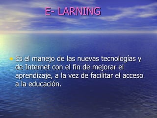 E- LARNING Es el manejo de las nuevas tecnologías y de Internet con el fin de mejorar el aprendizaje, a la vez de facilitar el acceso a la educación. 