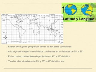 Existen tres lugares geográficos donde se dan estas condiciones:
A lo largo del margen oriental de los continentes en las latitudes de 25° a 35°
En las costas continentales de poniente entr 40° y 55° de latitud
Y en las islas situadas entre 25° y 35° o 40° de latitud sur.
 