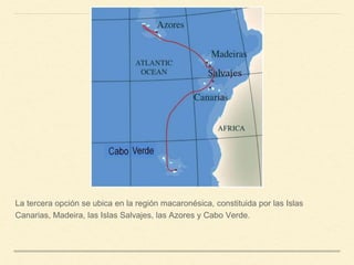 La tercera opción se ubica en la región macaronésica, constituida por las Islas
Canarias, Madeira, las Islas Salvajes, las Azores y Cabo Verde.
 