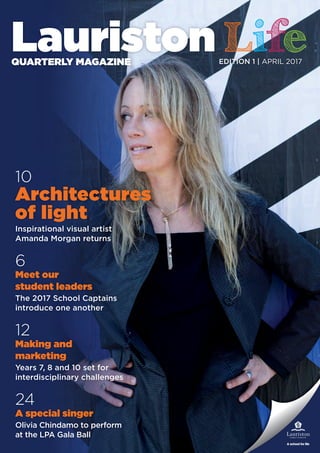 10
Architectures
of light
Inspirational visual artist
Amanda Morgan returns
6
Meet our
student leaders
The 2017 School Captains
introduce one another
12
Making and
marketing
Years 7, 8 and 10 set for
interdisciplinary challenges
24
A special singer
Olivia Chindamo to perform
at the LPA Gala Ball
EDITION 1 | APRIL 2017
 