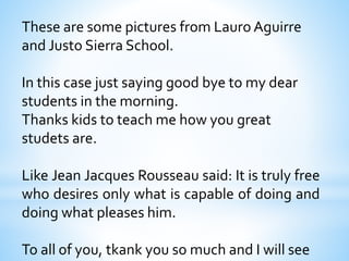 These are some pictures from Lauro Aguirre 
and Justo Sierra School. 
In this case just saying good bye to my dear 
students in the morning. 
Thanks kids to teach me how you great 
studets are. 
Like Jean Jacques Rousseau said: It is truly free 
who desires only what is capable of doing and 
doing what pleases him. 
To all of you, tkank you so much and I will see 
 