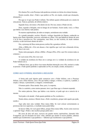 Ele chamou Pai a esta Presença todo-poderosa existente no íntimo da criatura humana.
        Noutra ocasião, disse: «Tudo o que pedires ao Pai, em oração, crendo que alcançarás,
alcançarás.»
       Por aqui se vê que esse Poder é infinito. Tão infinito quanto infinita pode ser a mente de
uma pessoa. Trata-se, portanto, do infinito relativo.
         Segundo Jesus, nós temos o Pai dentro de nós. Por isso, temos o Poder em nós.
       Deus, segundo a Religião, está no âmago do ser humano. Assim sendo, você, e o Deus
que habita o seu interior, tudo podem.
         Os mestres espiritualistas, de todos os tempos, assinalaram esta verdade.
         Já o grande pensador, escritor, filósofo e teólogo Agostinho de Hipona, conhecido na
Igreja como Santo Agostinho, escreveu, referindo-se a Deus: «Eis que habitáveis dentro de mim
e eu lá fora a procurar-vos. Por conseguinte, meu Deus, eu não existiria, de modo nenhum
existiria, se não estivésseis dentro de mim.»
         Ora, a presença de Deus numa pessoa confere-lhe a grandeza infinita.
       Aliás, a Bíblia diz: «Vós sois deuses.» Isto significa que você tem a dimensão divina,
porque Deus é em você.
        Numa outra passagem, afirma a Bíblia: «Porque d'Ele, n'Ele e por Ele existem todas as
criaturas.»
         Se você existe n'Ele, Ele é em você.
        A verdade da existência de Deus em si carrega em si a verdade da existência de um
Poder Infinito em si.
        O Mestre Jesus, que se dizia viver numa absoluta interacção com o Pai, ensinava a todas
as pessoas: «Tudo quanto pedirdes e suplicardes ao Pai, em oração, crendo, alcançareis.»


COMO AGE O PODER, SEGUNDO A RELIGIÃO

         A forma pela qual alguém pode comunicar com o Poder Infinito, com a Presença
Infinita, com o Deus Interior, com o Pai que habita o âmago, o íntimo, é a palavra, o pedido, a
oração, o desejo, o pensamento, a imagem, a mentalização.
         O homem pede e Deus atende. Deus, pois, é a resposta.
         Não é o contrário, como muitos pensam, isto é, que Deus age e o homem responde.
         Por outras palavras, Deus, que habita o seu interior, só pode agir em si através de si
mesmo.
         Você pede e ele atende: «Tudo quanto pedirdes ao Pai, recebereis.»
        Noutra altura, ensinou o Mestre Jesus: «Pedi e recebereis, porque todo aquele que pede,
recebe.»
       Aqui salta mais uma verdade: Deus nunca falha. Se você colocar correctamente as
premissas das Leis superiores, o resultado nunca pode falhar.
        Se houver falha, foi você quem falhou, porque Deus nunca falha. Assim como escreveu
o apóstolo Tiago: «Pedis e não recebeis porque pedis mal.»
       Há cerca de dois mil anos, escrevia um grande mestre espiritualista, chamado João
Evangelista, que foi discípulo de Jesus: «Ora, sabendo que atende os nossos pedidos, sabemos
também que receberemos o que pedimos.» - Sabemos que receberemos o que pedimos.

Lauro Trevisan – Pode Quem Pensa Que Pode                                             Página 10
 