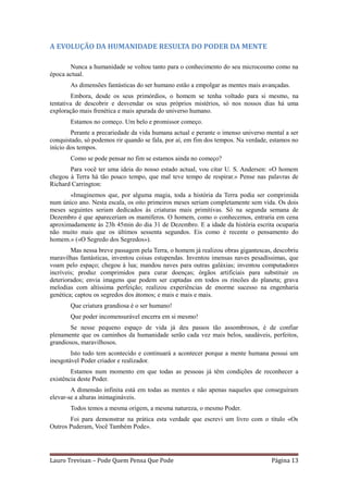A EVOLUÇÃO DA HUMANIDADE RESULTA DO PODER DA MENTE

       Nunca a humanidade se voltou tanto para o conhecimento do seu microcosmo como na
época actual.
       As dimensões fantásticas do ser humano estão a empolgar as mentes mais avançadas.
        Embora, desde os seus primórdios, o homem se tenha voltado para si mesmo, na
tentativa de descobrir e desvendar os seus próprios mistérios, só nos nossos dias há uma
exploração mais frenética e mais apurada do universo humano.
       Estamos no começo. Um belo e promissor começo.
        Perante a precariedade da vida humana actual e perante o imenso universo mental a ser
conquistado, só podemos rir quando se fala, por aí, em fim dos tempos. Na verdade, estamos no
início dos tempos.
       Como se pode pensar no fim se estamos ainda no começo?
       Para você ter uma ideia do nosso estado actual, vou citar U. S. Andersen: «O homem
chegou à Terra há tão pouco tempo, que mal teve tempo de respirar.» Pense nas palavras de
Richard Carrington:
       «Imaginemos que, por alguma magia, toda a história da Terra podia ser comprimida
num único ano. Nesta escala, os oito primeiros meses seriam completamente sem vida. Os dois
meses seguintes seriam dedicados às criaturas mais primitivas. Só na segunda semana de
Dezembro é que apareceriam os mamíferos. O homem, como o conhecemos, entraria em cena
aproximadamente às 23h 45min do dia 31 de Dezembro. E a idade da história escrita ocuparia
não muito mais que os últimos sessenta segundos. Eis como é recente o pensamento do
homem.» («O Segredo dos Segredos»).
        Mas nessa breve passagem pela Terra, o homem já realizou obras gigantescas, descobriu
maravilhas fantásticas, inventou coisas estupendas. Inventou imensas naves pesadíssimas, que
voam pelo espaço; chegou à lua; mandou naves para outras galáxias; inventou computadores
incríveis; produz comprimidos para curar doenças; órgãos artificiais para substituir os
deteriorados; envia imagens que podem ser captadas em todos os rincões do planeta; grava
melodias com altíssima perfeição; realizou experiências de enorme sucesso na engenharia
genética; captou os segredos dos átomos; e mais e mais e mais.
       Que criatura grandiosa é o ser humano!
       Que poder incomensurável encerra em si mesmo!
       Se nesse pequeno espaço de vida já deu passos tão assombrosos, é de confiar
plenamente que os caminhos da humanidade serão cada vez mais belos, saudáveis, perfeitos,
grandiosos, maravilhosos.
        Isto tudo tem acontecido e continuará a acontecer porque a mente humana possui um
inesgotável Poder criador e realizador.
        Estamos num momento em que todas as pessoas já têm condições de reconhecer a
existência deste Poder.
        A dimensão infinita está em todas as mentes e não apenas naqueles que conseguiram
elevar-se a alturas inimagináveis.
       Todos temos a mesma origem, a mesma natureza, o mesmo Poder.
       Foi para demonstrar na prática esta verdade que escrevi um livro com o título «Os
Outros Puderam, Você Também Pode».




Lauro Trevisan – Pode Quem Pensa Que Pode                                         Página 13
 