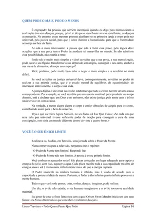 QUEM PODE O MAIS, PODE O MENOS

        É engraçado: há pessoas que sorriem incrédulas quando eu digo para mentalizarem a
realização dos seus desejos, porque, pela Lei de que o semelhante atrai o semelhante, os desejos
acontecerão. No entanto, essas mesmas pessoas ajoelham-se na primeira igreja e oram pela paz
universal, pela justiça social, para que o amor ilumine a humanidade, para que a fraternidade
aconteça na face da Terra.
        Aí está o mais interessante: a pessoa que está a fazer essa prece, pela lógica deve
acreditar que a sua prece tem o Poder de produzir tal maravilha no mundo. Se não admitisse
essa possibilidade, não estaria a rezar.
       Então não é muito mais simples e viável acreditar que a sua prece, a sua mentalização,
pode curar o seu fígado, transformar a sua depressão em alegria, conseguir o seu carro, encher a
sua mesa de alimentos, alcançar um emprego?
           Você, portanto, pode muito bem estar a negar o mais simples e a acreditar no mais
difícil.
        Se você acreditar na justiça universal deve, consequentemente, acreditar no poder de
realizar a sua própria justiça, que é o estado mental de equilíbrio, de equanimidade, de
interacção entre a mente, o corpo e sua vida.
        A justiça divina e universal do cosmo estabelece que todo o efeito decorre de uma causa
correspondente. Por exemplo, se você acredita que uma mente saudável pode produzir um corpo
doentio, está a declarar que, em Deus e no universo, não existe justiça, pois neste caso o efeito
nada teria a ver com a causa.
        Na verdade, a mente alegre alegra o corpo e emite vibrações de alegria para o cosmo,
contribuindo assim para o bem do universo.
        Veja o que escreveu Agnes Sanford, no seu livro «A Luz Que Cura»: «Se cada um que
reza pela paz universal tivesse suficiente poder de oração para conseguir a cura de uma
constipação, este seria um mundo diferente dentro de vinte e quatro horas.»


VOCÊ É O SEU ÚNICO LIMITE

           Realizava eu, há dias, em Teresina, uma jornada sobre o Poder da Mente.
           Numa entrevista para a televisão, perguntou-me o repórter:
           - O Poder da Mente tem limites? Respondi-lhe:
           - O Poder da Mente não tem limites. A pessoa é o seu próprio limite.
        Você conhece o aquecedor solar? São placas colocadas em lugar adequado para captar a
energia do sol e, com isso, aquecer a água. Cada placa recolhe toda a sua capacidade máxima de
energia, mas o sol é muito mais, infinitamente mais, do que a energia captada.
       O Poder imanente na criatura humana é infinito, mas é usado de acordo com a
capacidade e potencialidade da mente. Portanto, o Poder é tão infinito quanto infinita possa ser a
mente humana.
           Tudo o que você pode pensar, criar, sonhar, desejar, imaginar, pode realizar.
        Um dia, o avião não existia; o ser humano imaginou-o e o avião tornou-se realidade
material.
         Eu gosto de citar a frase fantástica com a qual Orison Swett Marden inicia um dos seus
livros: «A Alma obtém tudo o que conceber e realmente desejar.»

Lauro Trevisan – Pode Quem Pensa Que Pode                                                  Página 14
 