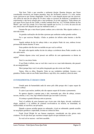 Veja bem: Tudo o que conceber e realmente desejar. Quantas doenças, que foram
consideradas incuráveis em tempos passados, hoje são facilmente curáveis. E a cura, muitas
vezes, processa-se por formas imaginadas. Como foi o caso daquela pessoa que me escreveu:
«Eu sofria de uma dor de cabeça há 36 anos; todos os recursos da medicina e curandeiros eu
experimentei e não havia solução para o meu problema. Eu já não suportava. Tinha alturas em
que quase ficava louca de dor. Então, a minha cunhada disse-me: «Lê "O Poder Infinito da Sua
Mente", que você fica curada. Foi a hora mais sagrada que eu tive. Li o livro, há cerca de um
ano, nunca mais sofri daquela dor que me maltratava tanto...»
        Garanto-lhe que o meu bisavô jamais sonhou com a televisão. Mas alguém sonhou e a
televisão existe.
           As grandes realizações são devidas a pessoas que souberam sonhar grandes sonhos.
        Foi o que escreveu Murphy: «Todos os poderes do infinito estão latentes e são-lhe
inerentes.»
      Aquela senhora da dor de cabeça tinha o seu próprio Poder de cura, embora tivesse
permanecido latente durante 35 anos.
           Estes poderes são-lhe úteis na medida em que você os utilizar.
        De nada valia àquela mulher da dor de cabeça a existência desse Poder curador se ela
não sabia usá-lo.
           Adianta alguma coisa você possuir um edifício de cem apartamentos se dorme na
sarjeta?
           Você é o seu único limite.
       O seu Poder é infinito, mas se você não o usar ou se o usar indevidamente, não passará
de um marginalizado.
           Não é porque hoje você é um pobre desgraçado que não existe este Poder.
       Vamos. Abra os olhos. Desperte. Entre na sua verdadeira realidade. Assuma a sua
grandeza. Ponha a mão no seu Poder maravilhoso e seja feliz, rico, saudável, cheio de amor.


O FUNDAMENTAL É CRIAR E CRER

        Grande parte da humanidade anda de rastos pelo chão porque não é capaz sequer de
levantar a cabeça.
           E o pior é que muitos, também, não são capazes sequer de levantar o pensamento.
        Se aparece alguém a apontar para o alto, mostrando que, além da cabeça, existem
nuvens, estrelas, o sol, a lua, logo rebatem dizendo que isso tudo é conversa.
           Aí começa a grande diferença entre as pessoas.
        Você vê milhões de seres humanos que vivem uma vida digna, elevada, confortável,
alegre, saudável; e vê milhões de criaturas revolvendo-se na miséria, na insanidade, na
mediocridade, no sacrifício, nas privações.
        Quando a pessoa acredita apenas no submundo, viverá no submundo; quando acredita
na sua própria grandeza e capacidade, levanta-se à altura de Deus.
        Frank Lloyd Wright foi um famoso arquitecto, considerado um dos génios mais
criadores. Foi ele que disse que «acontece sempre aquilo em que realmente se crê».
           Se você crê no sucesso - será bem sucedido.


Lauro Trevisan – Pode Quem Pensa Que Pode                                             Página 15
 