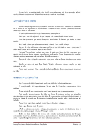 Se você vive na mediocridade, não significa que não possa sair desta situação. Afinal,
mediocridade é estado mental. Mudando-se a mente, muda-se a realidade.


ANTES DE TUDO, CRIAR

        Assim como é impossível você construir uma casa se antes não a construiu na sua mente
ou na mente do seu arquitecto, da mesma forma é impossível você ter uma vida maravilhosa se
antes não a criou na sua mente.
           A realização ou materialização é apenas uma consequência.
           Para que a sua vida seja mais do que é agora, crie essa realidade na sua mente.
           Uma das provas de que somos imagem e semelhança de Deus é que temos o Poder
criador.
           Você pode criar o que quiser na sua mente e isso já é um grande milagre.
        Em vez de criar sofrimento, tristezas e misérias, crie a felicidade, o amor e o sucesso. E
assim será. Porque ao pensamento segue-se a realidade.
        Norman Vincent Peale ensinou que, antes de tudo, você deve decidir o que quer ser;
depois, tem de ter de si uma imagem mental como sendo assim. E este famoso escritor conclui:
«Jamais se atinge a meta que não esteja bem definida na mente.»
           Depois de criar o objectivo na mente, creia, com todas as forças interiores, que assim
será.
       Lembre-se agora do que disse Frank Wright: «Acontece sempre aquilo em que
realmente se crê.»
           Anote mais uma vez: Criar e crer são os factores básicos do seu crescimento e sucesso
na vida.


O IMPOSSÍVEL É POSSÍVEL

           Em Fevereiro de 1988, lancei mais um livro: «O Poder Infinito da Oração».
        A receptividade foi impressionante. Só no mês de Fevereiro, esgotaram-se cinco
edições.
           É que se trata de um assunto muito mais importante do que as pessoas supõem.
        Nos grandes acontecimentos da vida, nas horas de extremo perigo, nas situações
desesperadas, mesmo quem nunca orou não deixa de experimentar um impulso instintivo para a
prece, na busca da solução ou da salvação, principalmente quando tudo o mais parece ter
falhado.
           Nesse livro, escrevi um capítulo com o título: «Oração é Milagre».
           Veja o que diz uma parte do texto:
      «Pode-se afirmar que oração é milagre, porque a prece se realiza através de uma força e
um poder não explicados pela ciência.» O milagre existe.
       Todos os dias milhares de pessoas são curadas extraordinariamente de doenças
consideradas incuráveis. Conheci pessoas de quem os médicos disseram que nunca sairiam da
cama e hoje andam por esse mundo fora mais sadias do que nunca.


Lauro Trevisan – Pode Quem Pensa Que Pode                                                Página 16
 