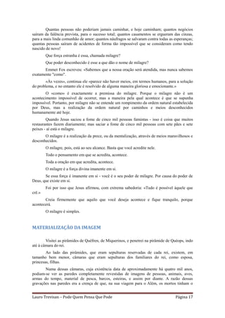 Quantas pessoas não poderiam jamais caminhar, e hoje caminham; quantos negócios
saíram da falência prevista, para o sucesso total; quantos casamentos se ergueram das cinzas,
para a mais linda comunhão de amor; quantos náufragos se salvaram contra todas as esperanças;
quantas pessoas saíram de acidentes de forma tão impossível que se consideram como tendo
nascido de novo!
        Que força estranha é essa, chamada milagre?
        Que poder desconhecido é esse a que dão o nome de milagre?
       Emmet Fox escreveu: «Sabemos que a nossa oração será atendida, mas nunca sabemos
exatamente "como".
       «Às vezes», continua ele «parece não haver meios, em termos humanos, para a solução
do problema, e no entanto ele é resolvido de alguma maneira gloriosa e emocionante.»
        O «como» é exactamente a premissa do milagre. Porque o milagre não é um
acontecimento impossível de ocorrer, mas a maneira pela qual acontece é que se supunha
impossível. Portanto, por milagre não se entende um rompimento da ordem natural estabelecida
por Deus, mas a realização da ordem natural por caminhos e meios desconhecidos
humanamente até hoje.
        Quando Jesus saciou a fome de cinco mil pessoas famintas - isso é coisa que muitos
restaurantes fazem diariamente; mas saciar a fome de cinco mil pessoas com sete pães e sete
peixes - aí está o milagre.
       O milagre é a realização da prece, ou da mentalização, através de meios maravilhosos e
desconhecidos.
        O milagre, pois, está ao seu alcance. Basta que você acredite nele.
        Todo o pensamento em que se acredita, acontece.
        Toda a oração em que acredita, acontece.
        O milagre é a força divina imanente em si.
       Se essa força é imanente em si - você é o seu poder de milagre. Por causa do poder de
Deus, que existe em si.
        Foi por isso que Jesus afirmou, com extrema sabedoria: «Tudo é possível àquele que
crê.»
       Creia firmemente que aquilo que você deseja acontece e fique tranquilo, porque
acontecerá.
        O milagre é simples.


MATERIALIZAÇÃO DA IMAGEM

        Visitei as pirâmides de Quéfren, de Miquerinos, e penetrei na pirâmide de Quéops, indo
até à câmara do rei.
        Ao lado das pirâmides, que eram sepulturas reservadas de cada rei, existem, em
tamanho bem menor, câmaras que eram sepulturas dos familiares do rei, como esposa,
princesas, filhas.
       Numa dessas câmaras, cuja existência data de aproximadamente há quatro mil anos,
podiam-se ver as paredes completamente revestidas de imagens de pessoas, animais, aves,
armas do tempo, material de pesca, barcos, esteiras, e assim por diante. A razão dessas
gravações nas paredes era a crença de que, na sua viagem para o Além, os mortos tinham o


Lauro Trevisan – Pode Quem Pensa Que Pode                                          Página 17
 
