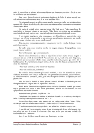 poder de materializar os animais, alimentos e objectos que aí estavam gravados, a fim de os usar
na medida em que necessitassem.
        Essa crença fez-me lembrar o ensinamento da ciência do Poder da Mente, que diz que
toda a imagem gravada na mente, com fé, se torna realidade física.
        Na antiguidade egípcia, acreditavam que aquelas imagens gravadas nas paredes podiam
adquirir vida e forma através do poder dos mortos, que eles supunham continuarem vivos na sua
viagem para o Além.
        Há muito de verdade nisso, mas aqui nesta vida. Você tem o Poder maravilhoso de
materializar as imagens criadas na sua mente. Aliás, dizem os mestres que as realidades
materiais não são nada mais do que a materialização das imagens mentais de cada pessoa.
        O seu mundo material, ou seja, a sua casa, o seu frigorífico, os seus móveis, o seu
terreno, a sua oficina, a sua cozinha, o seu carro, os seus alimentos, existem no seu mundo
material porque existiram antes no seu mundo mental.
       Diga-me, pois, com que pensamentos e imagens você convive e eu lhe direi qual é o seu
património material.
      Se você é uma pessoa negativa, envolta em imagens negras e desagregadoras, o seu
mundo material será isso.
       Você colhe na vida o que semeia na mente.
         Perante tantas atribulações da vida e de inesperados reveses, muitas pessoas chegam à
conclusão de que a vida é incontrolável. Nas conversas por aí, você ouve, com frequência,
comentarem que uns nasceram voltados para a lua e têm muita sorte, ao passo que outros têm o
fatídico destino de viverem marcados pelo azar e pela má sorte. Em face de acontecimentos do
dia-a-dia, exclamam:
       - Você é um homem de sorte! É incrível! Ou então:
       - Você tem imenso azar, santo Deus!
        Se o mundo fosse dominado por forças aleatórias, e se o ser humano não tivesse
condições de realizar o seu viver, o mundo seria um aglomerado de confusões, de descontrolos,
de imprevisibilidades, concebido, então, por uma inteligência limitada e superada pela sua
própria obra.
        Este não seria o mundo de Deus, porque o mundo de Deus é concebido por uma
Inteligência Infinita e regido por Leis superiores e infalíveis.
       James Allen, famoso escritor ligado à ciência do Poder da Mente, afirmou que «a Lei
rege e governa tudo, desde o mais trivial pensamento, palavra ou acto humano, até aos
agrupamentos dos corpos celestes».
       Todo o universo, portanto, é regido por Leis.
         Quando são colocadas correctamente as premissas de cada Lei, o resultado nunca pode
falhar. Nada importa se a pessoa conhece ou não a Lei.
      Se você bebe água, mata a sede, mesmo que não conheça esta Lei de Causa e Efeito;
mesmo que você não acredite nesta realidade; e mesmo que você conteste esta verdade.
       O ser humano também é regido por Leis e não pelo acaso, pela sorte ou pelo azar.
       A sua vida não é nem mais nem menos do que a consequência da sua própria causa. Isto
quer dizer que você é o autor de si mesmo. Quer você aceite quer não esta verdade, ela
continuará sempre a acontecer.
       Você é, sem dúvida, a causa de tudo o que lhe acontece na vida.



Lauro Trevisan – Pode Quem Pensa Que Pode                                            Página 18
 